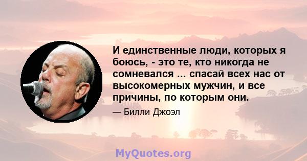 И единственные люди, которых я боюсь, - это те, кто никогда не сомневался ... спасай всех нас от высокомерных мужчин, и все причины, по которым они.