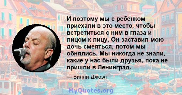 И поэтому мы с ребенком приехали в это место, чтобы встретиться с ним в глаза и лицом к лицу. Он заставил мою дочь смеяться, потом мы обнялись. Мы никогда не знали, какие у нас были друзья, пока не пришли в Ленинград.