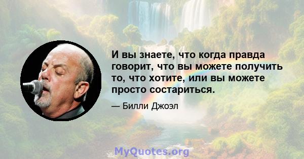 И вы знаете, что когда правда говорит, что вы можете получить то, что хотите, или вы можете просто состариться.