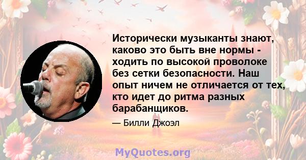 Исторически музыканты знают, каково это быть вне нормы - ходить по высокой проволоке без сетки безопасности. Наш опыт ничем не отличается от тех, кто идет до ритма разных барабанщиков.