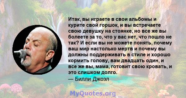 Итак, вы играете в свои альбомы и курите свой горшок, и вы встречаете свою девушку на стоянке, но все же вы болеете за то, что у вас нет, что пошло не так? И если вы не можете понять, почему ваш мир настолько мертв и