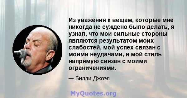 Из уважения к вещам, которые мне никогда не суждено было делать, я узнал, что мои сильные стороны являются результатом моих слабостей, мой успех связан с моими неудачами, и мой стиль напрямую связан с моими