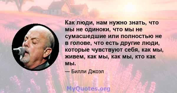 Как люди, нам нужно знать, что мы не одиноки, что мы не сумасшедшие или полностью не в голове, что есть другие люди, которые чувствуют себя, как мы, живем, как мы, как мы, кто как мы.