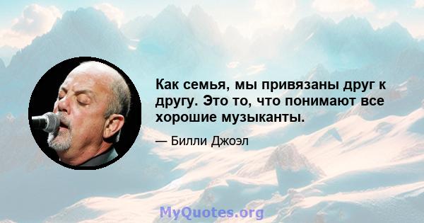 Как семья, мы привязаны друг к другу. Это то, что понимают все хорошие музыканты.