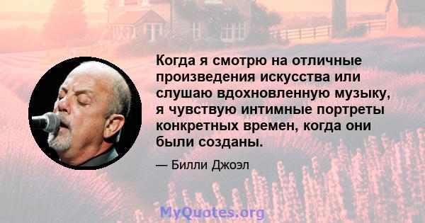 Когда я смотрю на отличные произведения искусства или слушаю вдохновленную музыку, я чувствую интимные портреты конкретных времен, когда они были созданы.