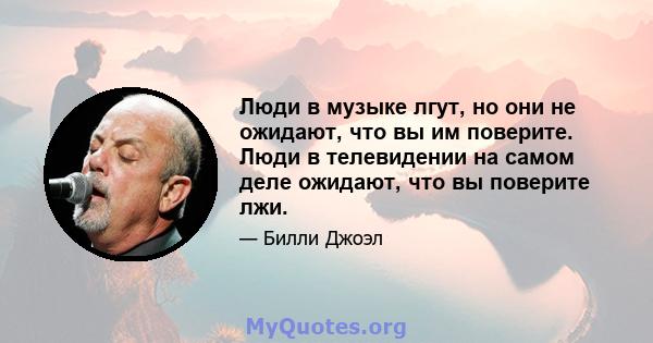 Люди в музыке лгут, но они не ожидают, что вы им поверите. Люди в телевидении на самом деле ожидают, что вы поверите лжи.