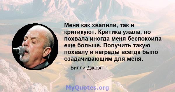 Меня как хвалили, так и критикуют. Критика ужала, но похвала иногда меня беспокоила еще больше. Получить такую ​​похвалу и награды всегда было озадачивающим для меня.