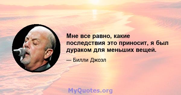 Мне все равно, какие последствия это приносит, я был дураком для меньших вещей.