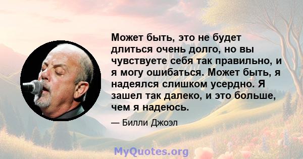 Может быть, это не будет длиться очень долго, но вы чувствуете себя так правильно, и я могу ошибаться. Может быть, я надеялся слишком усердно. Я зашел так далеко, и это больше, чем я надеюсь.