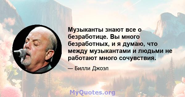 Музыканты знают все о безработице. Вы много безработных, и я думаю, что между музыкантами и людьми не работают много сочувствия.