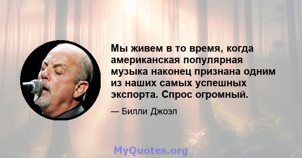 Мы живем в то время, когда американская популярная музыка наконец признана одним из наших самых успешных экспорта. Спрос огромный.