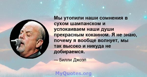 Мы утопили наши сомнения в сухом шампанском и успокаиваем наши души прекрасным кокаином. Я не знаю, почему я вообще волнует, мы так высоко и никуда не добираемся.