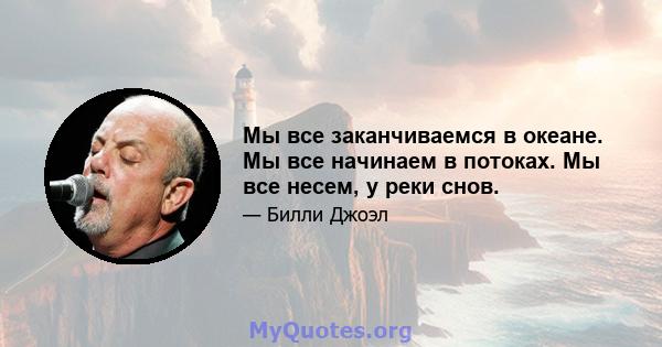 Мы все заканчиваемся в океане. Мы все начинаем в потоках. Мы все несем, у реки снов.