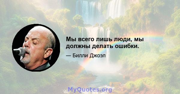 Мы всего лишь люди, мы должны делать ошибки.