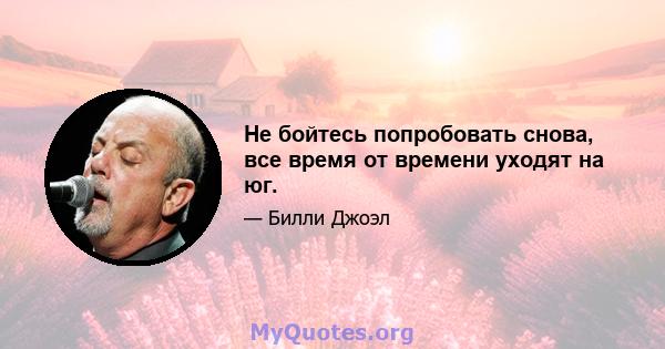 Не бойтесь попробовать снова, все время от времени уходят на юг.