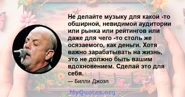 Не делайте музыку для какой -то обширной, невидимой аудитории или рынка или рейтингов или даже для чего -то столь же осязаемого, как деньги. Хотя важно зарабатывать на жизнь, это не должно быть вашим вдохновением.