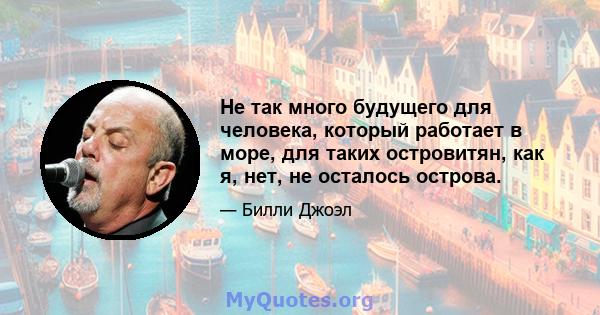 Не так много будущего для человека, который работает в море, для таких островитян, как я, нет, не осталось острова.