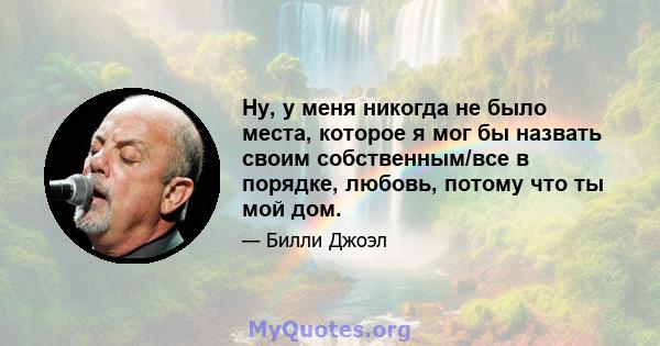 Ну, у меня никогда не было места, которое я мог бы назвать своим собственным/все в порядке, любовь, потому что ты мой дом.