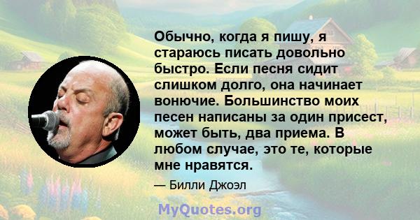 Обычно, когда я пишу, я стараюсь писать довольно быстро. Если песня сидит слишком долго, она начинает вонючие. Большинство моих песен написаны за один присест, может быть, два приема. В любом случае, это те, которые мне 