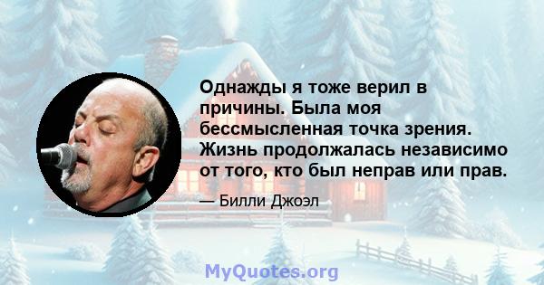 Однажды я тоже верил в причины. Была моя бессмысленная точка зрения. Жизнь продолжалась независимо от того, кто был неправ или прав.