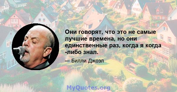 Они говорят, что это не самые лучшие времена, но они единственные раз, когда я когда -либо знал.