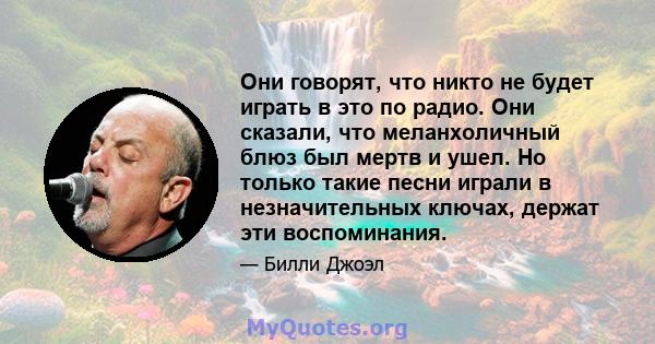 Они говорят, что никто не будет играть в это по радио. Они сказали, что меланхоличный блюз был мертв и ушел. Но только такие песни играли в незначительных ключах, держат эти воспоминания.