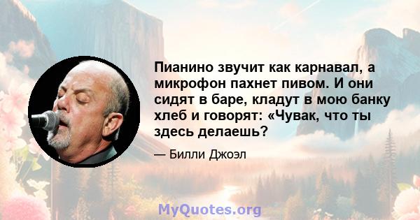 Пианино звучит как карнавал, а микрофон пахнет пивом. И они сидят в баре, кладут в мою банку хлеб и говорят: «Чувак, что ты здесь делаешь?