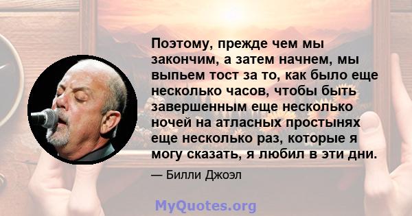 Поэтому, прежде чем мы закончим, а затем начнем, мы выпьем тост за то, как было еще несколько часов, чтобы быть завершенным еще несколько ночей на атласных простынях еще несколько раз, которые я могу сказать, я любил в