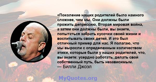 «Поколение наших родителей было намного сложнее, чем мы. Они должны были прожить депрессию, Вторая мировая война, а затем они должны были, вы знаете, попытаться забрать кусочки своей жизни и воспитывать своих детей. И