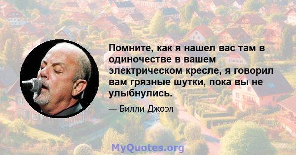 Помните, как я нашел вас там в одиночестве в вашем электрическом кресле, я говорил вам грязные шутки, пока вы не улыбнулись.