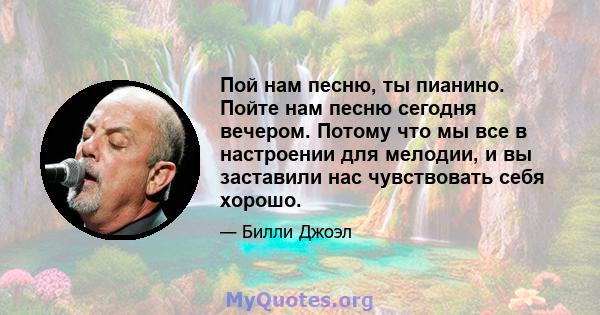 Пой нам песню, ты пианино. Пойте нам песню сегодня вечером. Потому что мы все в настроении для мелодии, и вы заставили нас чувствовать себя хорошо.