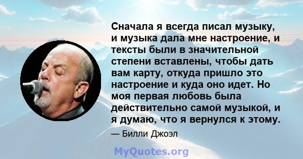 Сначала я всегда писал музыку, и музыка дала мне настроение, и тексты были в значительной степени вставлены, чтобы дать вам карту, откуда пришло это настроение и куда оно идет. Но моя первая любовь была действительно