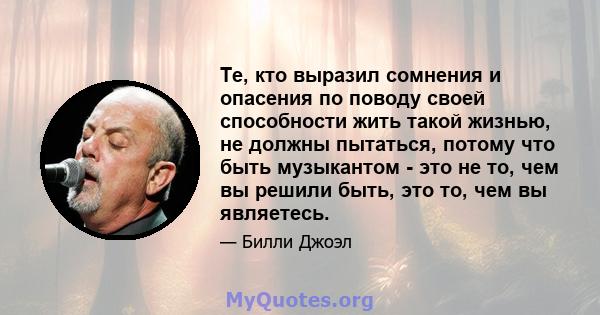 Те, кто выразил сомнения и опасения по поводу своей способности жить такой жизнью, не должны пытаться, потому что быть музыкантом - это не то, чем вы решили быть, это то, чем вы являетесь.