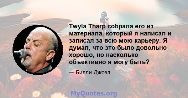 Twyla Tharp собрала его из материала, который я написал и записал за всю мою карьеру. Я думал, что это было довольно хорошо, но насколько объективно я могу быть?