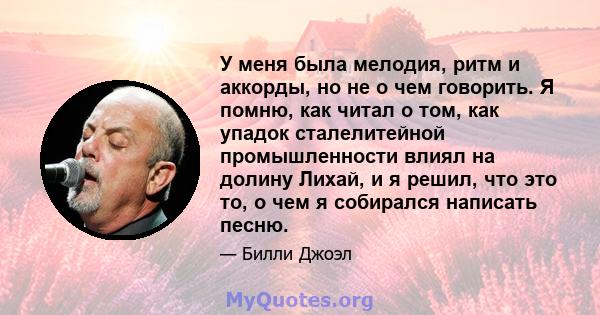 У меня была мелодия, ритм и аккорды, но не о чем говорить. Я помню, как читал о том, как упадок сталелитейной промышленности влиял на долину Лихай, и я решил, что это то, о чем я собирался написать песню.