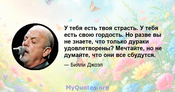 У тебя есть твоя страсть. У тебя есть свою гордость. Но разве вы не знаете, что только дураки удовлетворены? Мечтайте, но не думайте, что они все сбудутся.