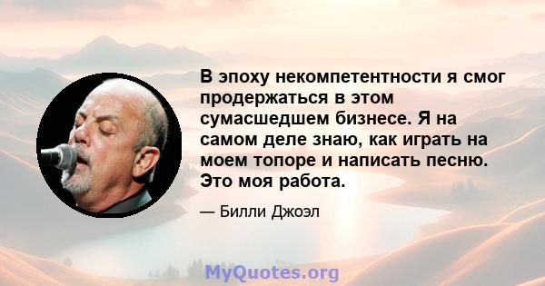 В эпоху некомпетентности я смог продержаться в этом сумасшедшем бизнесе. Я на самом деле знаю, как играть на моем топоре и написать песню. Это моя работа.