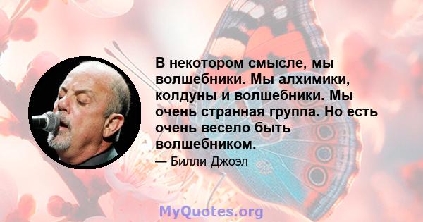 В некотором смысле, мы волшебники. Мы алхимики, колдуны и волшебники. Мы очень странная группа. Но есть очень весело быть волшебником.