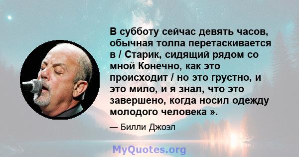 В субботу сейчас девять часов, обычная толпа перетаскивается в / Старик, сидящий рядом со мной Конечно, как это происходит / но это грустно, и это мило, и я знал, что это завершено, когда носил одежду молодого человека