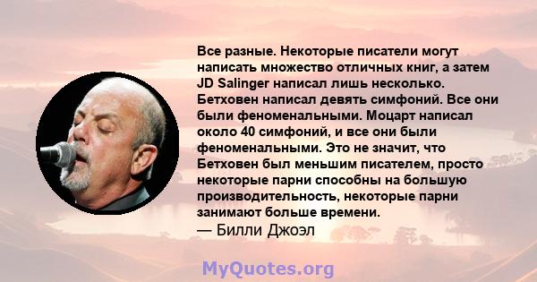 Все разные. Некоторые писатели могут написать множество отличных книг, а затем JD Salinger написал лишь несколько. Бетховен написал девять симфоний. Все они были феноменальными. Моцарт написал около 40 симфоний, и все