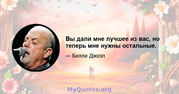 Вы дали мне лучшее из вас, но теперь мне нужны остальные.