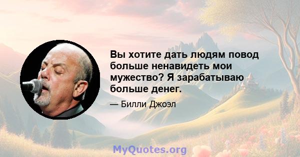 Вы хотите дать людям повод больше ненавидеть мои мужество? Я зарабатываю больше денег.