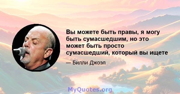 Вы можете быть правы, я могу быть сумасшедшим, но это может быть просто сумасшедший, который вы ищете