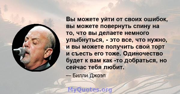 Вы можете уйти от своих ошибок, вы можете повернуть спину на то, что вы делаете немного улыбнуться, - это все, что нужно, и вы можете получить свой торт и съесть его тоже. Одиночество будет к вам как -то добраться, но