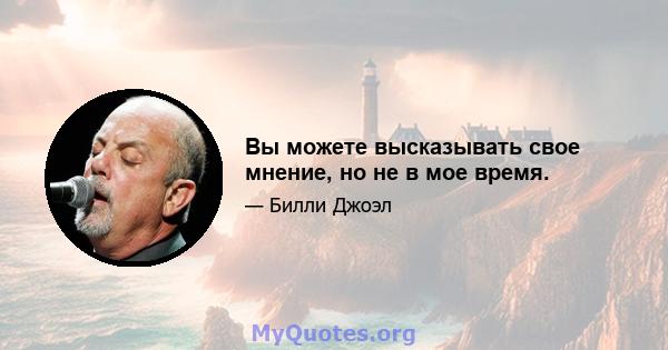 Вы можете высказывать свое мнение, но не в мое время.