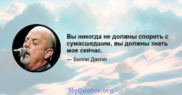 Вы никогда не должны спорить с сумасшедшим, вы должны знать мое сейчас.