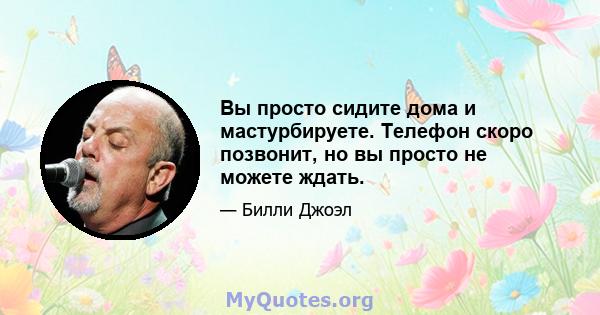 Вы просто сидите дома и мастурбируете. Телефон скоро позвонит, но вы просто не можете ждать.