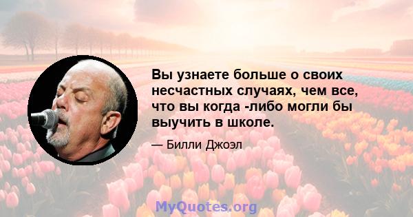 Вы узнаете больше о своих несчастных случаях, чем все, что вы когда -либо могли бы выучить в школе.