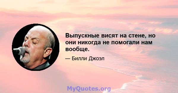 Выпускные висят на стене, но они никогда не помогали нам вообще.