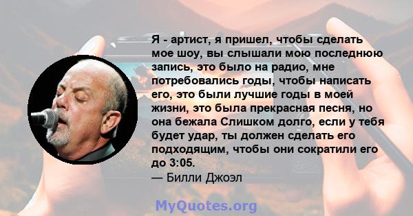 Я - артист, я пришел, чтобы сделать мое шоу, вы слышали мою последнюю запись, это было на радио, мне потребовались годы, чтобы написать его, это были лучшие годы в моей жизни, это была прекрасная песня, но она бежала